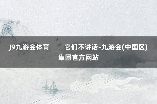 J9九游会体育        它们不讲话-九游会(中国区)集团官方网站