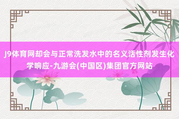 J9体育网却会与正常洗发水中的名义活性剂发生化学响应-九游会(中国区)集团官方网站