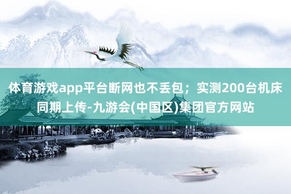体育游戏app平台断网也不丢包;实测200台机床同期上传-九游会(中国区)集团官方网站