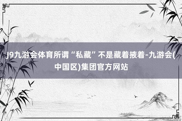 J9九游会体育所谓“私藏”不是藏着掖着-九游会(中国区)集团官方网站
