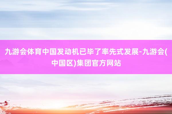 九游会体育中国发动机已毕了率先式发展-九游会(中国区)集团官方网站