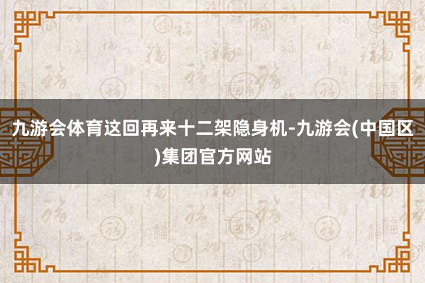 九游会体育这回再来十二架隐身机-九游会(中国区)集团官方网站