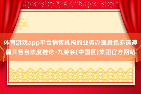 体育游戏app平台销售机构的业务办理景色亦请遵循其各自法度推论-九游会(中国区)集团官方网站
