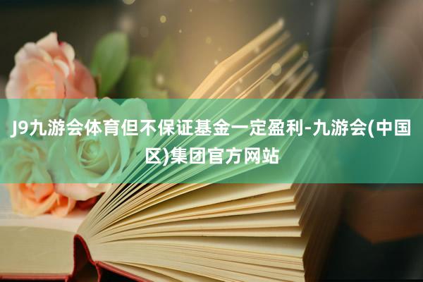J9九游会体育但不保证基金一定盈利-九游会(中国区)集团官方网站