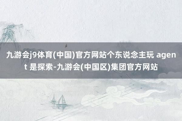 九游会j9体育(中国)官方网站个东说念主玩 agent 是探索-九游会(中国区)集团官方网站